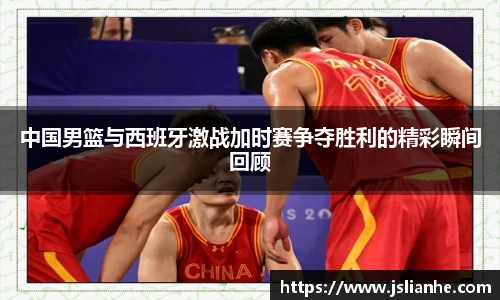 中国男篮与西班牙激战加时赛争夺胜利的精彩瞬间回顾